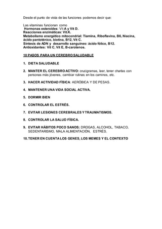 Desde el punto de vista de las funciones podemos decir que:
Las vitaminas funcionan como
Hormonas esteroides: Vit A y Vit D.
Reacciones enzimáticas: Vit.K.
Metabolismo energético mitocondrial: Tiamina, Riboflavina, B6, Niacina,
ácido pantoténico, biotina, B12, Vit C.
Síntesis de ADN y desarrollo sanguíneo: ácido fólico, B12.
Antioxidantes: Vit C, Vit E, B-carotenos.
10 PASOS PARA UN CEREBRO SALUDABLE
1. DIETA SALUDABLE
2. MANTER EL CEREBRO ACTIVO: crucigramas, leer, tener charlas con
personas más jóvenes, cambiar rutinas en los caminos, etc.
3. HACER ACTIVIDAD FÍSICA: AERÓBICA Y DE PESAS.
4. MANTENER UNA VIDA SOCIAL ACTIVA.
5. DORMIR BIEN
6. CONTROLAR EL ESTRÉS.
7. EVITAR LESIONES CEREBRALES YTRAUMATISMOS.
8. CONTROLAR LA SALUD FÍSICA.
9. EVITAR HÁBITOS POCO SANOS: DROGAS, ALCOHOL, TABACO,
SEDENTARISMO, MALA ALIMENTACIÓN, ESTRÉS.
10.TENER EN CUENTA LOS GENES, LOS MEMES Y EL CONTEXTO
 