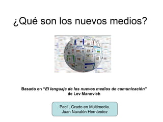 ¿Qué son los nuevos medios?




 Basado en “El lenguaje de los nuevos medios de comunicación”
                        de Lev Manovich


                   Pac1. Grado en Multimedia.
                    Juan Navalón Hernández
 