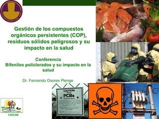 Gestión de los compuestos
  orgánicos persistentes (COP),
 residuos sólidos peligrosos y su
       impacto en la salud

               Conferencia
Bifenilos policlorados y su impacto en la
                   salud

          Dr. Fernando Osores Plenge




 CIDEAM
 
