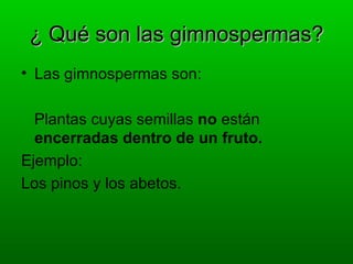 ¿ Qué son las gimnospermas?
• Las gimnospermas son:

  Plantas cuyas semillas no están
  encerradas dentro de un fruto.
Ejemplo:
Los pinos y los abetos.
 