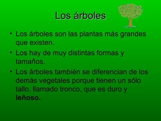 Los árboles
• Los árboles son las plantas más grandes
  que existen.
• Los hay de muy distintas formas y
  tamaños.
• Los árboles también se diferencian de los
  demás vegetales porque tienen un sólo
  tallo, llamado tronco, que es duro y
  leñoso.
 