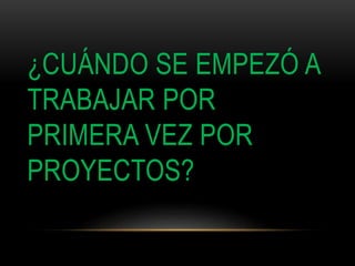 ¿CUÁNDO SE EMPEZÓ A
TRABAJAR POR
PRIMERA VEZ POR
PROYECTOS?
 