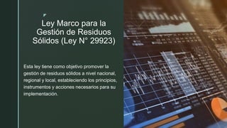z
Ley Marco para la
Gestión de Residuos
Sólidos (Ley N° 29923)
Esta ley tiene como objetivo promover la
gestión de residuos sólidos a nivel nacional,
regional y local, estableciendo los principios,
instrumentos y acciones necesarios para su
implementación.
 