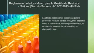 z
Reglamento de la Ley Marco para la Gestión de Residuos
Sólidos (Decreto Supremo N° 007-2013-MINAM)
Establece disposiciones específicas para la
gestión de residuos sólidos, incluyendo aspectos
como la clasificación, el manejo diferenciado, la
recolección selectiva, la valorización y la
disposición final.
 