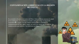 z
CONTAMINACIÓN AMBIENTAL EN LA REGIÓN
HUÁNUCO
Se encuentra ubicada en el centro del Perú-. Este problema amenaza la salud
de los habitantes, los ecosistemas locales y pone en riesgo el desarrollo
sostenible de la región. En este trabajo monográfico se abordará la
contaminación del aire, agua y suelo, así como las causas que la generan, las
consecuencias que acarrea y las soluciones posibles.
 