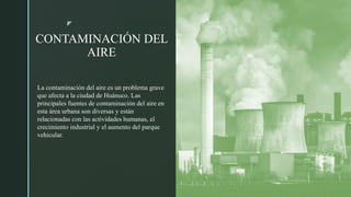 z
CONTAMINACIÓN DEL
AIRE
La contaminación del aire es un problema grave
que afecta a la ciudad de Huánuco. Las
principales fuentes de contaminación del aire en
esta área urbana son diversas y están
relacionadas con las actividades humanas, el
crecimiento industrial y el aumento del parque
vehicular.
 