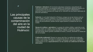 z
Las principales
causas de la
contaminación
del aire en la
ciudad de
Huánuco:
Emisiones vehiculares: El incremento del parque automotor, especialmente de
vehículos particulares y de transporte público, ha contribuido significativamente a la
contaminación del aire en la ciudad. Las emisiones de gases contaminantes y
partículas finas provenientes del escape de los vehículos son una fuente importante de
polución atmosférica.
Industria: La actividad industrial en Huánuco, aunque no sea tan intensa como en
otras ciudades, también contribuye a la contaminación del aire. Las emisiones de
gases y partículas generadas por las industrias manufactureras, como fábricas y
plantas de procesamiento, pueden afectar negativamente la calidad del aire en la
ciudad.
Quema de residuos y agricultura: La quema de residuos sólidos y agrícolas es una
práctica común en la región. Esta actividad libera gases y partículas nocivas en el aire,
contribuyendo a la contaminación atmosférica. Además, la quema de campos
agrícolas puede liberar grandes cantidades de humo y cenizas, afectando la calidad del
aire en la ciudad.
Calefacción residencial: Durante los meses más fríos, la calefacción residencial
puede ser una fuente importante de contaminación del aire. El uso de combustibles
sólidos, como la leña y el carbón, en estufas y chimeneas, emite gases y partículas
contaminantes al aire, especialmente si no se cuenta con sistemas de filtración
adecuados
 