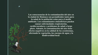 z
Las consecuencias de la contaminación del aire en
la ciudad de Huánuco son perjudiciales tanto para
la salud de la población como para el medio
ambiente. Los contaminantes atmosféricos pueden
causar enfermedades respiratorias,
cardiovasculares y problemas de salud a largo
plazo. Además, la contaminación del aire tiene
efectos negativos en la calidad de los ecosistemas,
afectando la vegetación, los cuerpos de agua y la
biodiversidad local.
 