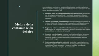 z
Mejora de la
contaminación
del aire
Para abordar este problema, es fundamental implementar medidas y soluciones
efectivas. Algunas acciones que podrían contribuir a reducir la contaminación del
aire en la ciudad de Huánuco son:
 Promover el uso de transporte público y vehículos eléctricos: Incentivar el
uso de transporte público eficiente y fomentar la adopción de vehículos
eléctricos ayudaría a reducir las emisiones contaminantes generadas por el
transporte.
 Mejorar la gestión de residuos sólidos: Implementar políticas de manejo de
residuos sólidos más eficientes, como la separación y reciclaje, y desalentar
la quema de residuos contribuiría a disminuir la contaminación del aire.
 Regular las emisiones industriales: Establecer regulaciones más estrictas
para controlar las emisiones industriales y promover tecnologías más limpias
y sostenibles en las industrias de la ciudad.
 Promover energías limpias: Fomentar la utilización de fuentes de energía
renovable, como la solar y la eólica, tanto en el sector residencial como
industrial, ayudaría a reducir las emisiones contaminantes asociadas a la
generación de energía.
 Concienciación y educación ambiental: Sensibilizar a la población sobre
los efectos negativos de la contaminación del aire y promover prácticas más
sostenibles en el uso de recursos y transporte, mediante programas de
educación ambiental y campañas de concienciación.
 
