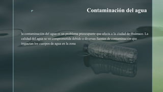 z Contaminación del agua
la contaminación del agua es un problema preocupante que afecta a la ciudad de Huánuco. La
calidad del agua se ve comprometida debido a diversas fuentes de contaminación que
impactan los cuerpos de agua en la zona
 