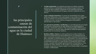 z
las principales
causas de
contaminación del
agua en la ciudad
de Huánuco
 Vertidos industriales: Las industrias presentes en la liberar sustancias
químicas tóxicas y contaminantes en los cuerpos de agua cercanos. Los
vertidos de aguas residuales industriales sin un tratamiento adecuado
contribuyen a la contaminación del agua y afectan la calidad de los ríos y
arroyos.
 Aguas residuales domésticas: El sistema de alcantarillado de la ciudad
puede tener deficiencias o estar sobrecargado, lo que resulta en la liberación
de aguas residuales sin tratar directamente en los cuerpos de agua. Esto
contamina los ríos y fuentes hídricas, propagando enfermedades y
perjudicando la vida acuática.
 Uso agrícola de pesticidas y fertilizantes: La actividad agrícola en la región
puede generar contaminación del agua debido al uso indiscriminado de
pesticidas y fertilizantes químicos. Estas sustancias pueden infiltrarse en el
suelo y alcanzar los cursos de agua, afectando la calidad del agua potable y
perjudicando los ecosistemas acuáticos.
 Residuos sólidos y basura: La mala gestión de los residuos sólidos y la
disposición inadecuada de la basura pueden llevar a la contaminación del
agua. Los desechos arrojados en los ríos o lagos contaminan directamente el
agua y dificultan su tratamiento para consumo humano. Las consecuencias de
la contaminación del agua en la ciudad de Huánuco son preocupantes. Los
contaminantes presentes en el agua pueden ser perjudiciales para la salud
humana, causando enfermedades gastrointestinales, dermatológicas y otros
problemas de salud. Además, la vida acuática y los ecosistemas se ven
afectados, lo que tiene un impacto negativo en la biodiversidad y el equilibrio
ecológico. ciudad pueden
 