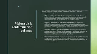 z
Mejora de la
contaminación
del agua
Para abordar la contaminación del agua en la ciudad de Huánuco, se deben tomar
medidas efectivas. Algunas acciones que podrían contribuir a reducir la
contaminación del agua son:
 Mejorar la infraestructura de tratamiento de aguas residuales: Es
necesario invertir en sistemas de alcantarillado y plantas de tratamiento de
aguas residuales para asegurar que las aguas residuales sean tratadas
adecuadamente antes de ser liberadas en los cuerpos de agua.
 Regular y monitorear las actividades industriales: Es importante
establecer regulaciones más estrictas para las industrias y garantizar que
cumplan con estándares ambientales. Además, se deben realizar inspecciones
y monitoreo periódico para asegurar el cumplimiento de las normativas.
 Fomentar prácticas agrícolas sostenibles: Promover el uso de prácticas
agrícolas sostenibles, como el uso de pesticidas y fertilizantes orgánicos, la
rotación de cultivos y la conservación del suelo, ayudaría a reducir la
contaminación del agua causada por la agricultura.
 Educación ambiental: La educación y concienciación de la población sobre
la importancia de proteger los recursos hídricos y promover prácticas
sostenibles en el uso y cuidado del agua son fundamentales para abordar la
contaminación del agua.
 