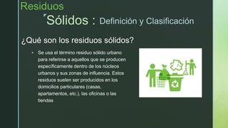 z
¿Qué son los residuos sólidos?
 Se usa el término residuo sólido urbano
para referirse a aquellos que se producen
específicamente dentro de los núcleos
urbanos y sus zonas de influencia. Estos
residuos suelen ser producidos en los
domicilios particulares (casas,
apartamentos, etc.), las oficinas o las
tiendas
Sólidos :
Residuos
Definición y Clasificación
 