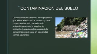 z
CONTAMINACIÓN DEL SUELO
La contaminación del suelo es un problema
que afecta a la ciudad de Huánuco y tiene
consecuencias tanto para el medio
ambiente como para la salud de la
población. Las principales causas de la
contaminación del suelo en esta ciudad
son las siguientes:
 