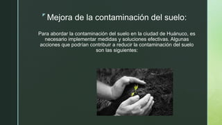 z
Mejora de la contaminación del suelo:
Para abordar la contaminación del suelo en la ciudad de Huánuco, es
necesario implementar medidas y soluciones efectivas. Algunas
acciones que podrían contribuir a reducir la contaminación del suelo
son las siguientes:
 