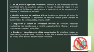 z
✓ Uso de prácticas agrícolas sostenibles: Promover el uso de técnicas agrícolas
sostenibles, como la agricultura orgánica, el manejo integrado de plagas y el uso
responsable de fertilizantes, puede reducir la dependencia de los agroquímicos y
minimizar la contaminación del suelo
✓ Gestión adecuada de residuos sólidos Implementar sistemas eficientes de
recolección, clasificación y disposición de residuos sólidos puede prevenir la
contaminación del suelo causada por la disposición
✓ Regulación y control de actividades mineras: Es necesario establecer
regulaciones más estrictas para la minería, especialmente la informal, y promover
prácticas responsables y sostenibles.
✓ Monitoreo y remediación de sitios contaminados: Es importante realizar un
monitoreo regular de los sitios contaminados para evaluar el nivel de contaminación
del suelo y tomar medidas de remediación adecuadas.
 