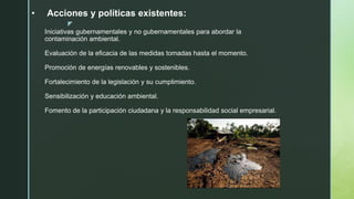 z
• Acciones y políticas existentes:
Iniciativas gubernamentales y no gubernamentales para abordar la
contaminación ambiental.
Evaluación de la eficacia de las medidas tomadas hasta el momento.
Promoción de energías renovables y sostenibles.
Fortalecimiento de la legislación y su cumplimiento.
Sensibilización y educación ambiental.
Fomento de la participación ciudadana y la responsabilidad social empresarial.
 