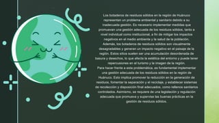 Los botaderos de residuos sólidos en la región de Huánuco
representan un problema ambiental y sanitario debido a su
inadecuada gestión. Es necesario implementar medidas que
promuevan una gestión adecuada de los residuos sólidos, tanto a
nivel individual como institucional, a fin de mitigar los impactos
negativos en el medio ambiente y la salud de la población.
Además, los botaderos de residuos sólidos son visualmente
desagradables y generan un impacto negativo en el paisaje de la
región. Estos sitios suelen ser una acumulación desordenada de
basura y desechos, lo que afecta la estética del entorno y puede tener
repercusiones en el turismo y la imagen de la región.
Para hacer frente a esta problemática, es fundamental implementar
una gestión adecuada de los residuos sólidos en la región de
Huánuco. Esto implica promover la reducción en la generación de
residuos, fomentar la separación y el reciclaje, y establecer sistemas
de recolección y disposición final adecuados, como rellenos sanitarios
controlados. Asimismo, se requiere de una legislación y regulación
adecuada que promueva y supervise las buenas prácticas en la
gestión de residuos sólidos.
 