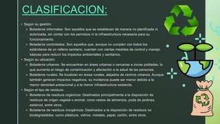 CLASIFICACION:
• Según su gestión:
⚬ Botaderos informales: Son aquellos que se establecen de manera no planificada ni
autorizada, sin contar con los permisos ni la infraestructura necesaria para su
funcionamiento.
⚬ Botaderos controlados: Son aquellos que, aunque no cumplen con todos los
estándares de un relleno sanitario, cuentan con ciertas medidas de control y manejo
básicas para reducir los impactos ambientales y sanitarios.
• Según su ubicación:
⚬ Botaderos urbanos: Se encuentran en áreas urbanas o cercanas a zonas pobladas, lo
que aumenta el riesgo de contaminación y afectación a la salud de las personas.
⚬ Botaderos rurales: Se localizan en áreas rurales, alejados de centros urbanos. Aunque
también generan impactos negativos, su incidencia puede ser menor debido a la
menor densidad poblacional y a la menor infraestructura existente.
• Según el tipo de residuos:
⚬ Botaderos de residuos orgánicos: Destinados principalmente a la disposición de
residuos de origen vegetal o animal, como restos de alimentos, poda de jardines,
estiércol, entre otros.
⚬ Botaderos de residuos inorgánicos: Destinados a la disposición de residuos no
biodegradables, como plásticos, vidrios, metales, papel, cartón, entre otros.
 