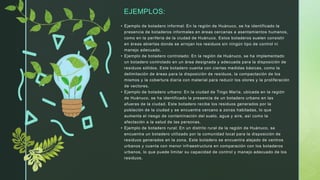 EJEMPLOS:
• Ejemplo de botadero informal: En la región de Huánuco, se ha identificado la
presencia de botaderos informales en áreas cercanas a asentamientos humanos,
como en la periferia de la ciudad de Huánuco. Estos botaderos suelen consistir
en áreas abiertas donde se arrojan los residuos sin ningún tipo de control ni
manejo adecuado.
• Ejemplo de botadero controlado: En la región de Huánuco, se ha implementado
un botadero controlado en un área designada y adecuada para la disposición de
residuos sólidos. Este botadero cuenta con ciertas medidas básicas, como la
delimitación de áreas para la disposición de residuos, la compactación de los
mismos y la cobertura diaria con material para reducir los olores y la proliferación
de vectores.
• Ejemplo de botadero urbano: En la ciudad de Tingo María, ubicada en la región
de Huánuco, se ha identificado la presencia de un botadero urbano en las
afueras de la ciudad. Este botadero recibe los residuos generados por la
población de la ciudad y se encuentra cercano a zonas habitadas, lo que
aumenta el riesgo de contaminación del suelo, agua y aire, así como la
afectación a la salud de las personas.
• Ejemplo de botadero rural: En un distrito rural de la región de Huánuco, se
encuentra un botadero utilizado por la comunidad local para la disposición de
residuos generados en la zona. Este botadero se encuentra alejado de centros
urbanos y cuenta con menor infraestructura en comparación con los botaderos
urbanos, lo que puede limitar su capacidad de control y manejo adecuado de los
residuos.
 