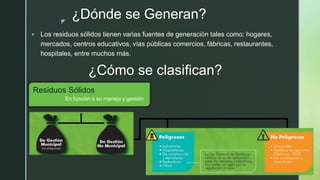 z
¿Dónde se Generan?
 Los residuos sólidos tienen varias fuentes de generación tales como: hogares,
mercados, centros educativos, vías públicas comercios, fábricas, restaurantes,
hospitales, entre muchos más.
¿Cómo se clasifican?
Residuos Sólidos
En función a su manejo y gestión
 
