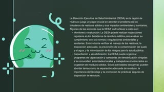 La Dirección Ejecutiva de Salud Ambiental (DESA) en la región de
Huánuco juega un papel crucial en abordar el problema de los
botaderos de residuos sólidos y sus impactos ambientales y sanitarios.
Algunas de las acciones que la DESA podría llevar a cabo son:
• Monitoreo y evaluación: La DESA puede realizar inspecciones
regulares en los botaderos de residuos sólidos para evaluar su
cumplimiento con las normas y regulaciones ambientales y
sanitarias. Esto incluiría verificar el manejo de los residuos, la
disposición adecuada, la prevención de la contaminación del suelo
y el agua, y la minimización de los riesgos para la salud pública.
• Capacitación y sensibilización: La DESA puede organizar
programas de capacitación y campañas de sensibilización dirigidas
a la comunidad, autoridades locales y trabajadores involucrados en
la gestión de residuos sólidos. Estas actividades educativas pueden
abordar temas como la separación adecuada de residuos, la
importancia del reciclaje y la promoción de prácticas seguras de
disposición de residuos.
 
