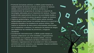 • Promoción de buenas prácticas: La DESA puede fomentar la
implementación de buenas prácticas en la gestión de residuos
sólidos, como la promoción de rellenos sanitarios, el
establecimiento de programas de reciclaje y la adopción de
tecnologías adecuadas para el tratamiento de residuos. También
puede brindar asesoramiento técnico a las autoridades locales y
colaborar en el diseño de planes de gestión integral de residuos.
• Vigilancia epidemiológica: La DESA puede realizar estudios
epidemiológicos para evaluar los posibles efectos en la salud de la
población expuesta a los botaderos de residuos sólidos. Esto
implica la recolección de datos sobre enfermedades relacionadas
con la exposición a residuos y la realización de análisis de riesgos
para determinar las medidas de prevención y mitigación
necesarias.
• Coordinación interinstitucional: La DESA puede trabajar en
estrecha colaboración con otras entidades y organizaciones
relacionadas con la gestión de residuos sólidos, como los
gobiernos locales, el Ministerio de Salud, el Ministerio del
Ambiente y organizaciones de la sociedad civil. Esta coordinación
permitirá una acción conjunta y una respuesta integral al problema
de los botaderos de residuos sólidos.
 