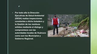 z
 Por todo ello la Dirección
Ejecutivas de Salud Ambiental
(DESA) realiza inspecciones
constantes a dicho botadero y
la Gestión de los residuos
sólidos mediante el dialogo y
compromisos con las
autoridades locales de Huánuco
como son los Municipios y
Gobierno Regional.
 