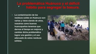 z
La problemática Huánuco y el déficit
hábito para segregar la basura.
 La contaminación de los
residuos solido en Huánuco son
varios y viene siendo de años,
nosotros como buenos
huanuqueños tenemos que
darnos el tiempo en mejorar y
cambiar dicha problemática
lograr una gestión y el uso
adecuado de estos residuos
sólidos.
 