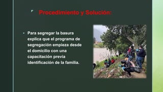 z
 Para segregar la basura
explica que el programa de
segregación empieza desde
el domicilio con una
capacitación previa
identificación de la familia.
Procedimiento y Solución:
 