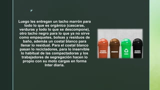 z
Luego les entregan un tacho marrón para
todo lo que es orgánico (cascaras,
verduras y todo lo que se descompone),
otro tacho negro para lo que ya no sirve
como empaquetes, bolsas y residuos de
baño, además un costal blanco para
llenar lo residual. Para el costal blanco
pasan lo recicladores, para lo inservible
lo habitual de las compactadoras y los
trabajadores de segregación hacen lo
propio con su moto cargas en forma
Inter diaria.
 