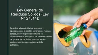 z
Ley General de
Residuos Sólidos (Ley
N° 27314):
Se aplica a las actividades, procesos y
operaciones de la gestión y manejo de residuos
sólidos, desde la generación hasta su
disposición final, incluyendo las distintas fuentes
de generación de dichos residuos, en los
sectores económicos, sociales y de la
población.
 