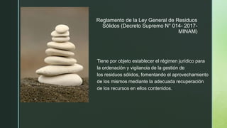 z
Reglamento de la Ley General de Residuos
Sólidos (Decreto Supremo N° 014- 2017-
MINAM)
Tiene por objeto establecer el régimen jurídico para
la ordenación y vigilancia de la gestión de
los residuos sólidos, fomentando el aprovechamiento
de los mismos mediante la adecuada recuperación
de los recursos en ellos contenidos.
 