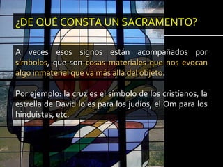 ¿DE QUÉ CONSTA UN SACRAMENTO?
A veces esos signos están acompañados por
símbolos, que son cosas materiales que nos evocan
algo inmaterial que va más allá del objeto.
Por ejemplo: la cruz es el símbolo de los cristianos, la
estrella de David lo es para los judíos, el Om para los
hinduistas, etc.
 
