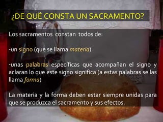 ¿DE QUÉ CONSTA UN SACRAMENTO?
Los sacramentos constan todos de:
-un signo (que se llama materia)
-unas palabras específicas que acompañan el signo y
aclaran lo que este signo significa (a estas palabras se las
llama forma)
La materia y la forma deben estar siempre unidas para
que se produzca el sacramento y sus efectos.
 