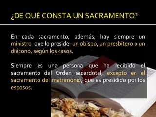 ¿DE QUÉ CONSTA UN SACRAMENTO?
En cada sacramento, además, hay siempre un
ministro que lo preside: un obispo, un presbítero o un
diácono, según los casos.
Siempre es una persona que ha recibido el
sacramento del Orden sacerdotal, excepto en el
sacramento del matrimonio, que es presidido por los
esposos.
 
