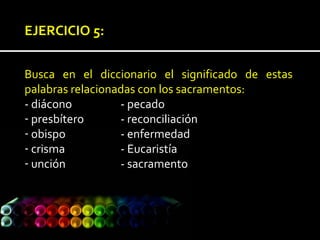 EJERCICIO 5:
Busca en el diccionario el significado de estas
palabras relacionadas con los sacramentos:
- diácono - pecado
- presbítero - reconciliación
- obispo - enfermedad
- crisma - Eucaristía
- unción - sacramento
 