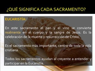 ¿QUÉ SIGNIFICA CADA SACRAMENTO?
EUCARISTÍA:
En este sacramento el pan y el vino se convierte
realmente en el cuerpo y la sangre de Jesús. Es la
celebración de la muerte y resurrección de Cristo.
Es el sacramento más importante, centro de toda la vida
cristiana.
Todos los sacramentos ayudan al creyente a entender y
participar en la Eucaristía.
 