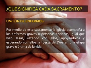 ¿QUÉ SIGNIFICA CADA SACRAMENTO?
UNCIÓN DE ENFERMOS:
Por medio de este sacramento la Iglesia acompaña a
los enfermos graves o personas ancianas, igual que
hizo Jesús, rezando con ellos, apoyándolos y
esperando con ellos la fuerza de Dios en una etapa
grave o última de la vida.
 
