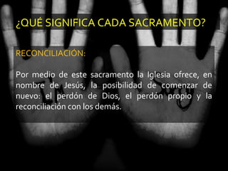 ¿QUÉ SIGNIFICA CADA SACRAMENTO?
RECONCILIACIÓN:
Por medio de este sacramento la Iglesia ofrece, en
nombre de Jesús, la posibilidad de comenzar de
nuevo: el perdón de Dios, el perdón propio y la
reconciliación con los demás.
 