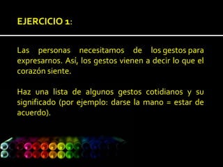 EJERCICIO 1:
Las personas necesitamos de los gestos para
expresarnos. Así, los gestos vienen a decir lo que el
corazón siente.
Haz una lista de algunos gestos cotidianos y su
significado (por ejemplo: darse la mano = estar de
acuerdo).
 
