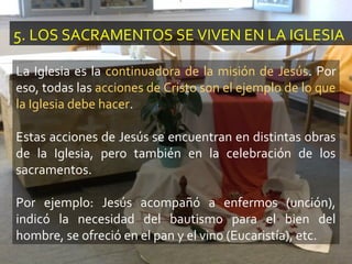 5. LOS SACRAMENTOS SE VIVEN EN LA IGLESIA
La Iglesia es la continuadora de la misión de Jesús. Por
eso, todas las acciones de Cristo son el ejemplo de lo que
la Iglesia debe hacer.
Estas acciones de Jesús se encuentran en distintas obras
de la Iglesia, pero también en la celebración de los
sacramentos.
Por ejemplo: Jesús acompañó a enfermos (unción),
indicó la necesidad del bautismo para el bien del
hombre, se ofreció en el pan y el vino (Eucaristía), etc.
 