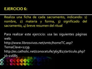 EJERCICIO 6:
Realiza una ficha de cada sacramento, indicando: 1)
nombre, 2) materia y forma, 3) significado del
sacramento, 4) breve resumen del ritual
Para realizar este ejercicio: usa las siguientes páginas
web:
http://www.librosvivos.net/smtc/homeTC.asp?
TemaClave=1239
http://es.catholic.net/conocetufe/365/827/articulo.php?
id=21685
 
