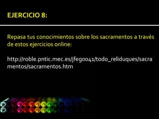 EJERCICIO 8:
Repasa tus conocimientos sobre los sacramentos a través
de estos ejercicios online:
http://roble.pntic.mec.es/jfeg0041/todo_reliduques/sacra
mentos/sacramentos.htm
 