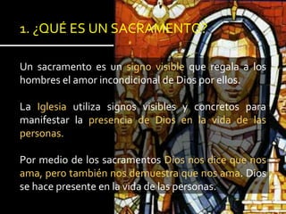 1. ¿QUÉ ES UN SACRAMENTO?
Un sacramento es un signo visible que regala a los
hombres el amor incondicional de Dios por ellos.
La Iglesia utiliza signos visibles y concretos para
manifestar la presencia de Dios en la vida de las
personas.
Por medio de los sacramentos Dios nos dice que nos
ama, pero también nos demuestra que nos ama. Dios
se hace presente en la vida de las personas.
 