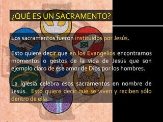 ¿QUÉ ES UN SACRAMENTO?
Los sacramentos fueron instituidos por Jesús.
Esto quiere decir que en los Evangelios encontramos
momentos o gestos de la vida de Jesús que son
ejemplo claro de ese amor de Dios por los hombres.
La Iglesia celebra esos sacramentos en nombre de
Jesús. Esto quiere decir que se viven y reciben sólo
dentro de ella.
 