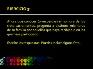 EJERCICIO 3:
Ahora que conoces (o recuerdas) el nombre de los
siete sacramentos, pregunta a distintos miembros
de tu familia por aquellos que haya recibido o en los
que haya participado.
Escribe las respuestas. Puedes incluir alguna foto.
 