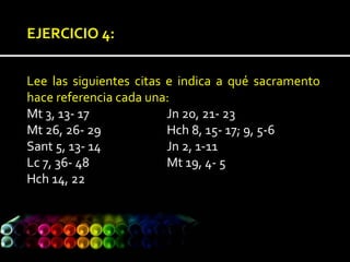 EJERCICIO 4:
Lee las siguientes citas e indica a qué sacramento
hace referencia cada una:
Mt 3, 13- 17 Jn 20, 21- 23
Mt 26, 26- 29 Hch 8, 15- 17; 9, 5-6
Sant 5, 13- 14 Jn 2, 1-11
Lc 7, 36- 48 Mt 19, 4- 5
Hch 14, 22
 