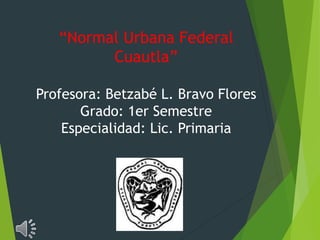 “Normal Urbana Federal 
Cuautla” 
Profesora: Betzabé L. Bravo Flores 
Grado: 1er Semestre 
Especialidad: Lic. Primaria 
 