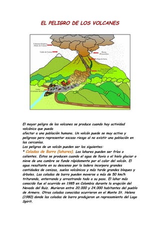 EL PELIGRO DE LOS VOLCANES




El mayor peligro de los volcanes se produce cuando hay actividad
volcánica que pueda
afectar a una población humana. Un volcán puede se muy activo y
peligroso pero representar escaso riesgo al no existir una población en
las cercanías.
Los peligros de un volcán pueden ser los siguientes:
* Coladas de Barro (lahares). Los lahares pueden ser fríos o
calientes. Estos se producen cuando el agua de lluvia o el hielo glaciar o
nieve de una cumbre se funde rápidamente por el calor del volcán. El
agua resultante en su descenso por la ladera incorpora grandes
cantidades de cenizas, suelos volcánicos y más tarde grandes bloques y
árboles. Las coladas de barro pueden moverse a más de 50 km/h
triturando, enterrando y arrastrando todo a su paso. El lahar más
conocido fue el ocurrido en 1985 en Colombia durante la erupción del
Nevado del Ruiz. Murieron entre 20.000 y 24.000 habitantes del pueblo
de Armero. Otras coladas conocidas ocurrieron en el Monte St. Helens
(1980) donde las coladas de barro produjeron un represamiento del Lago
Spirit.
 